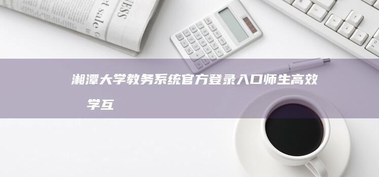 湘潭大学教务系统官方登录入口：师生高效教学互动平台